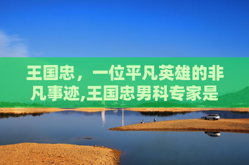 王国忠，一位平凡英雄的非凡事迹,王国忠男科专家是真的吗