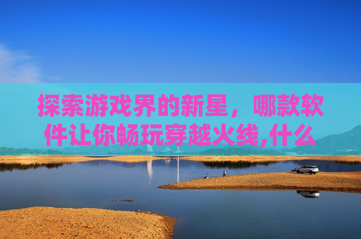 探索游戏界的新星，哪款软件让你畅玩穿越火线,什么软件可以玩到查尔斯的游戏