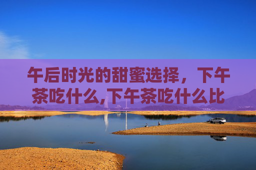 午后时光的甜蜜选择,下午茶吃什么,下午茶吃什么比较健康 午后时光的甜蜜选择,下午茶吃什么,下午茶吃什么比较健康