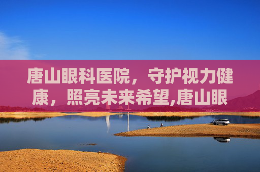 唐山眼科医院，守护视力健康，照亮未来希望,唐山眼科医院挂号网上预约挂号