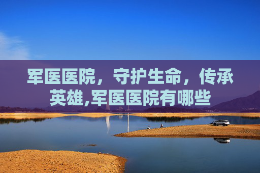 军医医院,守护生命,传承英雄,军医医院有哪些 军医医院,守护生命,传承英雄,军医医院有哪些