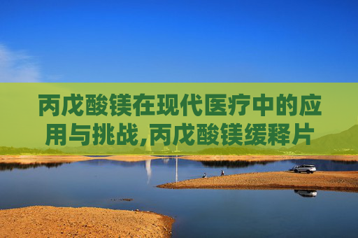 丙戊酸镁在现代医疗中的应用与挑战,丙戊酸镁缓释片的副作用和不良反应 丙戊酸镁在现代医疗中的应用与挑战,丙戊酸镁缓释片的副作用和不良反应