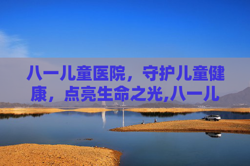 八一儿童医院，守护儿童健康，点亮生命之光,八一儿童医院和北京儿童医院哪个好