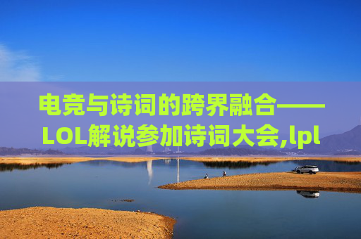 电竞与诗词的跨界融合——LOL解说参加诗词大会,lpl诗词解说