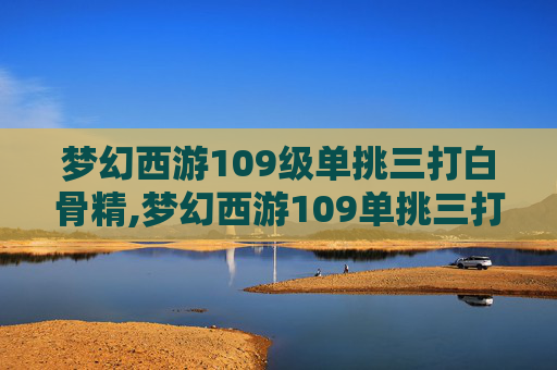 梦幻西游109级单挑三打白骨精,梦幻西游109单挑三打白骨精好打吗