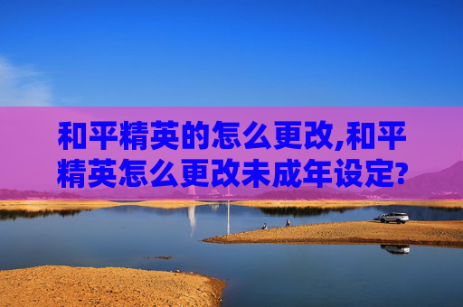 和平精英的怎么更改,和平精英怎么更改未成年设定?