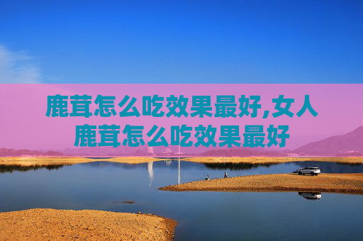 鹿茸怎么吃效果最好,女人鹿茸怎么吃效果最好