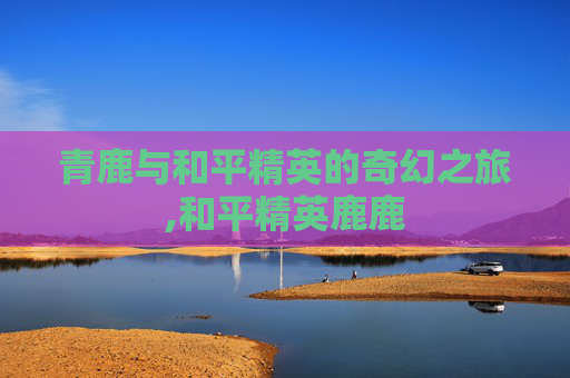 青鹿与和平精英的奇幻之旅,和平精英鹿鹿