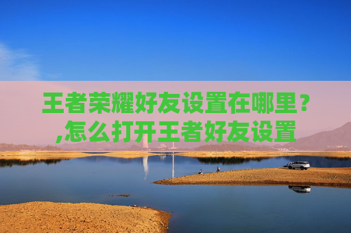 王者荣耀好友设置在哪里？,怎么打开王者好友设置