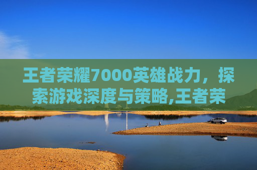 王者荣耀7000英雄战力，探索游戏深度与策略,王者荣耀英雄战力7000算强吗
