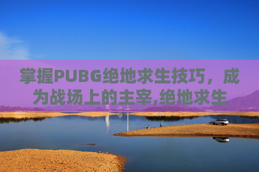 掌握PUBG绝地求生技巧，成为战场上的主宰,绝地求生实用技巧