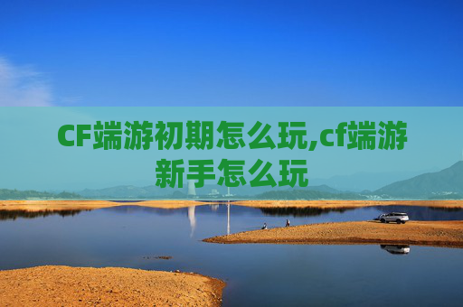 CF端游初期怎么玩,cf端游新手怎么玩