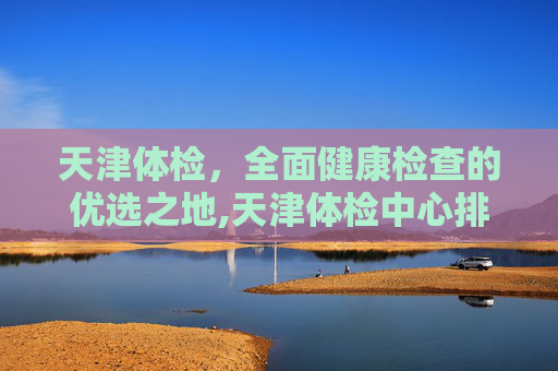 天津体检，全面健康检查的优选之地,天津体检中心排名前十