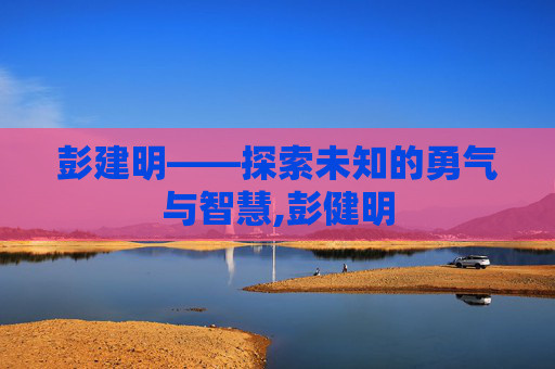 彭建明——探索未知的勇气与智慧,彭健明