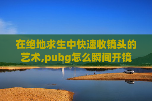 在绝地求生中快速收镜头的艺术,pubg怎么瞬间开镜