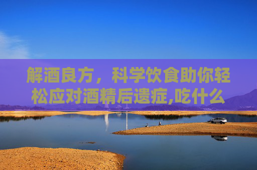 解酒良方，科学饮食助你轻松应对酒精后遗症,吃什么能解酒快又不伤胃
