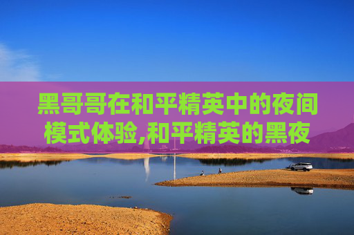 黑哥哥在和平精英中的夜间模式体验,和平精英的黑夜模式