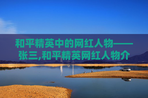 和平精英中的网红人物——张三,和平精英网红人物介绍大全