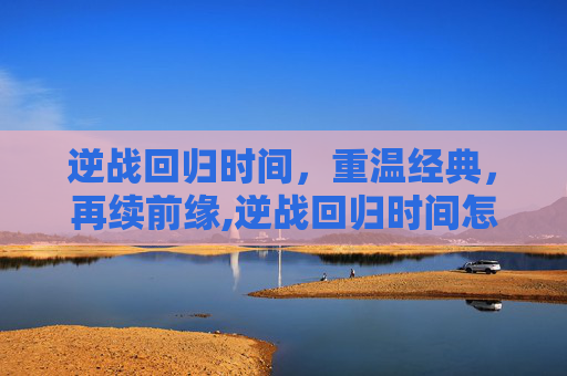 逆战回归时间，重温经典，再续前缘,逆战回归时间怎么看