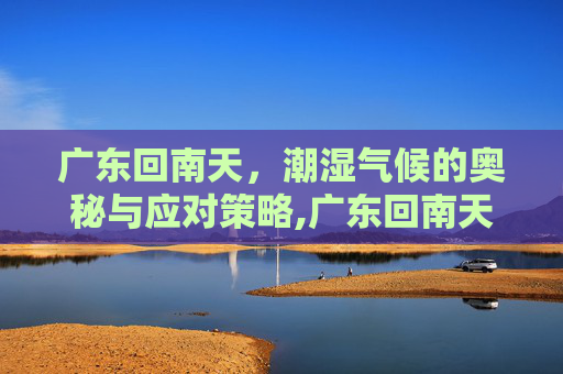 广东回南天，潮湿气候的奥秘与应对策略,广东回南天是几月份到几月份结束