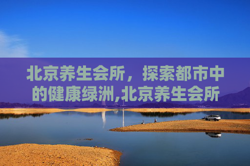 北京养生会所，探索都市中的健康绿洲,北京养生会所点评