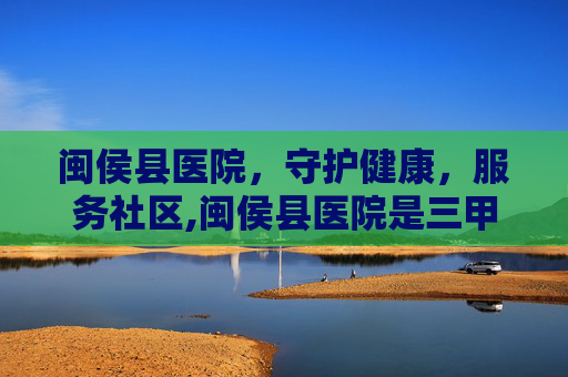 闽侯县医院，守护健康，服务社区,闽侯县医院是三甲医院吗