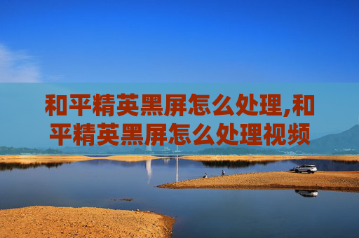 和平精英黑屏怎么处理,和平精英黑屏怎么处理视频