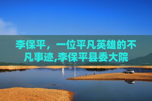 李保平，一位平凡英雄的不凡事迹,李保平县委大院
