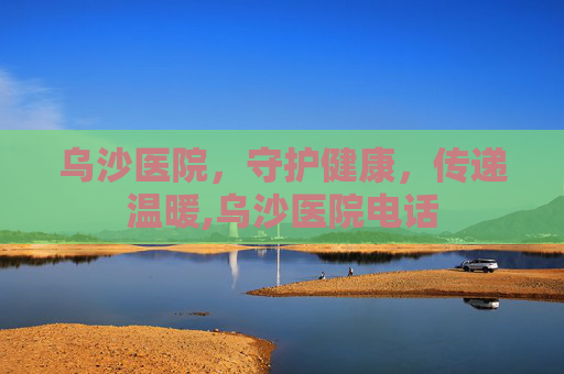 乌沙医院，守护健康，传递温暖,乌沙医院电话