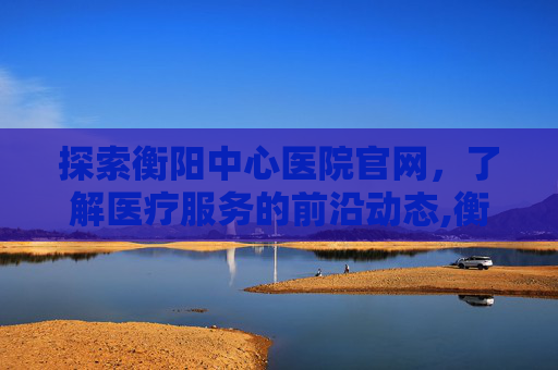 探索衡阳中心医院官网，了解医疗服务的前沿动态,衡阳中心医院官网首页