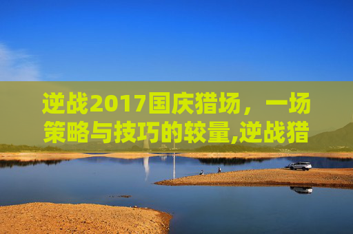 逆战2017国庆猎场，一场策略与技巧的较量,逆战猎场活动