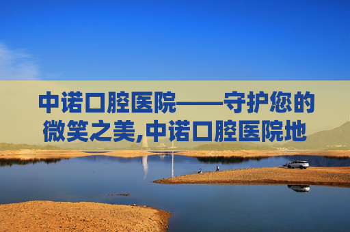 中诺口腔医院——守护您的微笑之美,中诺口腔医院地址和电话 中诺口腔医院——守护您的微笑之美,中诺口腔医院地址和电话