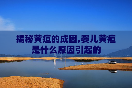 揭秘黄疸的成因,婴儿黄疸是什么原因引起的