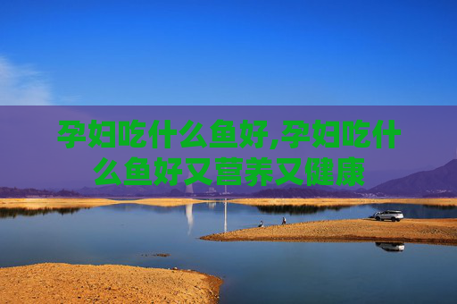 孕妇吃什么鱼好,孕妇吃什么鱼好又营养又健康