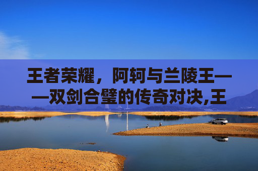 王者荣耀，阿轲与兰陵王——双剑合璧的传奇对决,王者荣耀阿轲和兰陵王在
