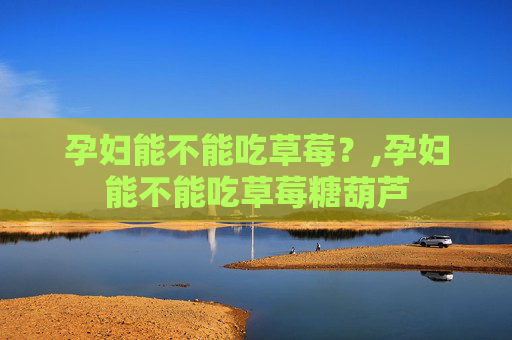 孕妇能不能吃草莓？,孕妇能不能吃草莓糖葫芦