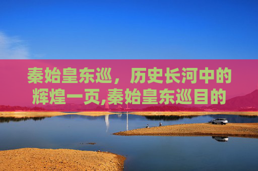 秦始皇东巡，历史长河中的辉煌一页,秦始皇东巡目的是什么