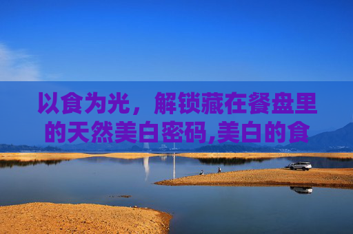 以食为光，解锁藏在餐盘里的天然美白密码,美白的食物有那些