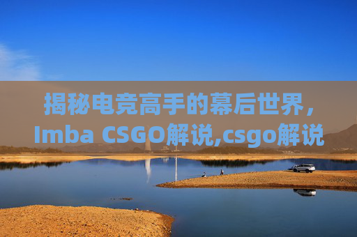 揭秘电竞高手的幕后世界，Imba CSGO解说,csgo解说wjq