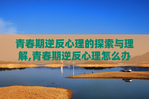 青春期逆反心理的探索与理解,青春期逆反心理怎么办