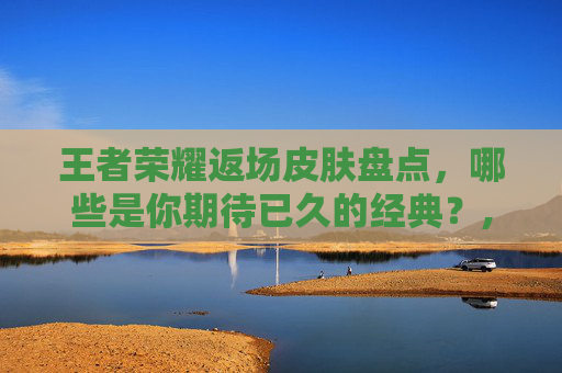 王者荣耀返场皮肤盘点，哪些是你期待已久的经典？,王者返场皮肤有几款