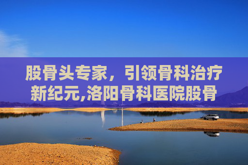 股骨头专家，引领骨科治疗新纪元,洛阳骨科医院股骨头专家
