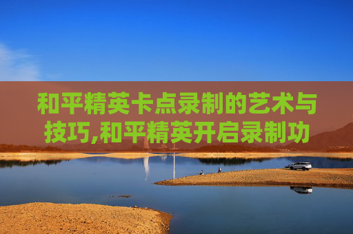 和平精英卡点录制的艺术与技巧,和平精英开启录制功能会不会卡