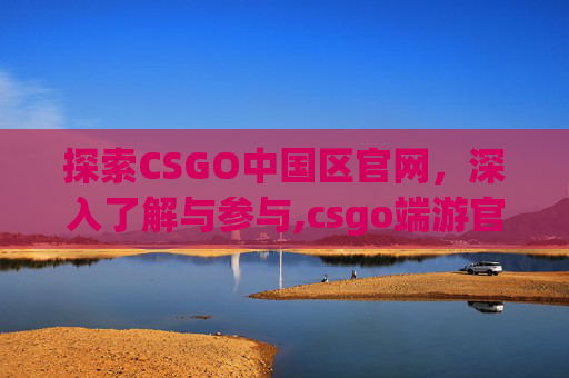 探索CSGO中国区官网，深入了解与参与,csgo端游官网