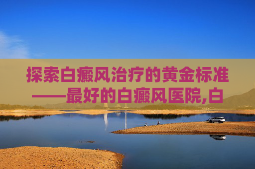 探索白癜风治疗的黄金标准——最好的白癜风医院,白癜风哪家医院专业
