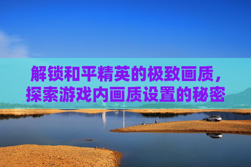 解锁和平精英的极致画质，探索游戏内画质设置的秘密,和平精英怎么可以解锁画质模式