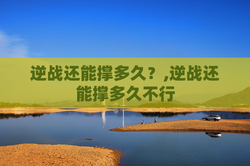 逆战还能撑多久？,逆战还能撑多久不行