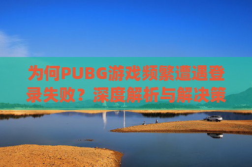 为何PUBG游戏频繁遭遇登录失败？深度解析与解决策略,pubg一直登不进去