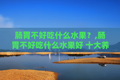 肠胃不好吃什么水果？,肠胃不好吃什么水果好 十大养胃的水果排名