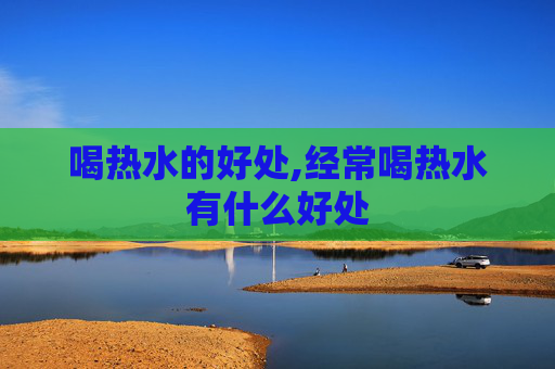 喝热水的好处,经常喝热水有什么好处